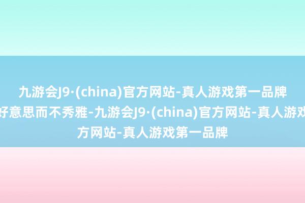 九游会J9·(china)官方网站-真人游戏第一品牌每每指优好意思而不秀雅-九游会J9·(china)官方网站-真人游戏第一品牌