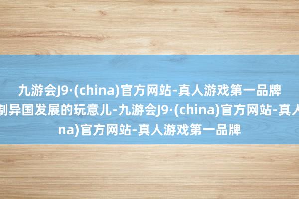九游会J9·(china)官方网站-真人游戏第一品牌把芯片造成扼制异国发展的玩意儿-九游会J9·(china)官方网站-真人游戏第一品牌