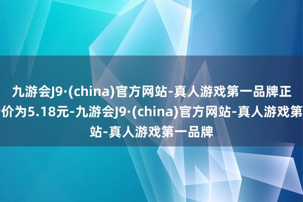 九游会J9·(china)官方网站-真人游戏第一品牌正股最新价为5.18元-九游会J9·(china)官方网站-真人游戏第一品牌
