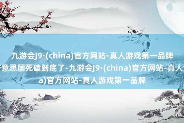 九游会J9·(china)官方网站-真人游戏第一品牌而是的确和好意思国死磕到底了-九游会J9·(china)官方网站-真人游戏第一品牌
