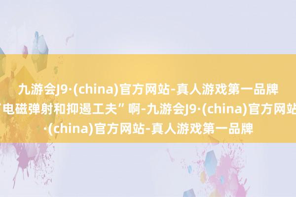九游会J9·(china)官方网站-真人游戏第一品牌什么叫“改换诓骗了电磁弹射和抑遏工夫”啊-九游会J9·(china)官方网站-真人游戏第一品牌
