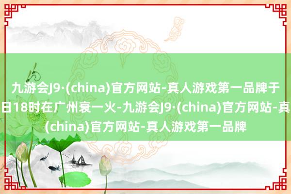 九游会J9·(china)官方网站-真人游戏第一品牌于2024年12月27日18时在广州衰一火-九游会J9·(china)官方网站-真人游戏第一品牌
