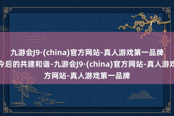 九游会J9·(china)官方网站-真人游戏第一品牌旨在加强今后的共建和谐-九游会J9·(china)官方网站-真人游戏第一品牌