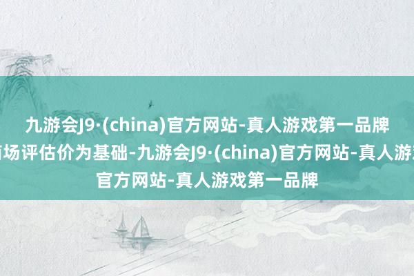 九游会J9·(china)官方网站-真人游戏第一品牌收购价以商场评估价为基础-九游会J9·(china)官方网站-真人游戏第一品牌