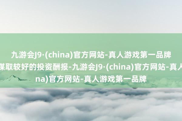 九游会J9·(china)官方网站-真人游戏第一品牌为公司和鼓舞谋取较好的投资酬报-九游会J9·(china)官方网站-真人游戏第一品牌