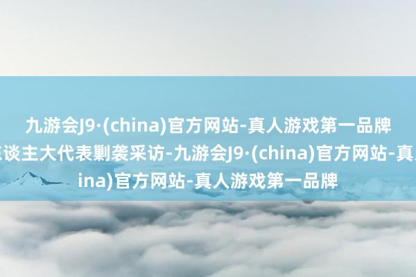 九游会J9·(china)官方网站-真人游戏第一品牌邀请部分世界东谈主大代表剿袭采访-九游会J9·(china)官方网站-真人游戏第一品牌