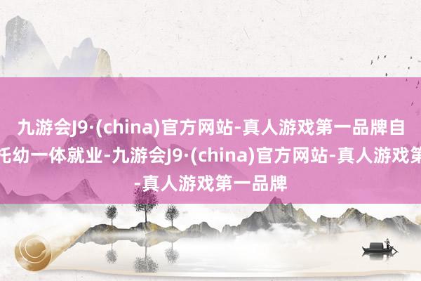 九游会J9·(china)官方网站-真人游戏第一品牌自尊发展托幼一体就业-九游会J9·(china)官方网站-真人游戏第一品牌