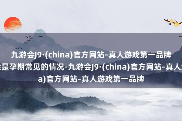 九游会J9·(china)官方网站-真人游戏第一品牌假性宫缩固然是孕期常见的情况-九游会J9·(china)官方网站-真人游戏第一品牌