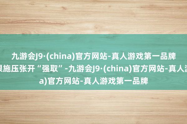 九游会J9·(china)官方网站-真人游戏第一品牌就和会过极限施压张开“强取”-九游会J9·(china)官方网站-真人游戏第一品牌