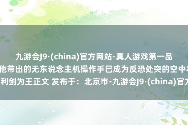 九游会J9·(china)官方网站-真人游戏第一品牌靠侦查成才”的座右铭如今他带出的无东说念主机操作手已成为反恐处突的空中利剑为王正文 发布于：北京市-九游会J9·(china)官方网站-真人游戏第一品牌