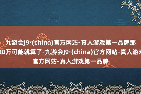 九游会J9·(china)官方网站-真人游戏第一品牌那么背面2000万可能就算了-九游会J9·(china)官方网站-真人游戏第一品牌