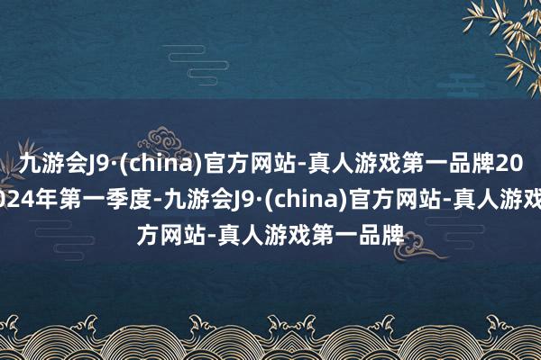 九游会J9·(china)官方网站-真人游戏第一品牌2021年至2024年第一季度-九游会J9·(china)官方网站-真人游戏第一品牌