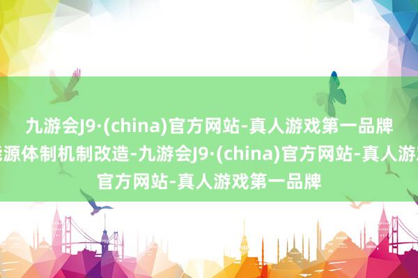 九游会J9·(china)官方网站-真人游戏第一品牌必须深化能源体制机制改造-九游会J9·(china)官方网站-真人游戏第一品牌