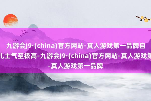 九游会J9·(china)官方网站-真人游戏第一品牌自如军那儿士气至极高-九游会J9·(china)官方网站-真人游戏第一品牌