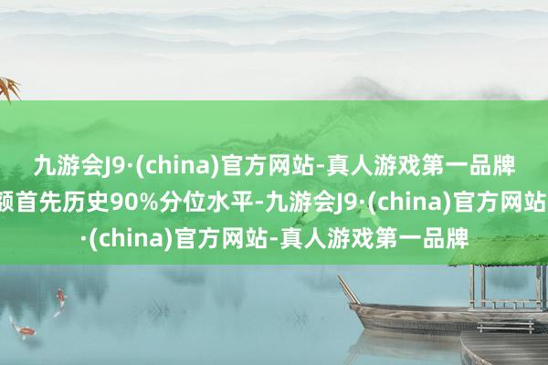 九游会J9·(china)官方网站-真人游戏第一品牌该个股现时融资余额首先历史90%分位水平-九游会J9·(china)官方网站-真人游戏第一品牌