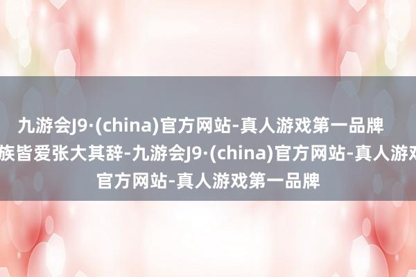 九游会J9·(china)官方网站-真人游戏第一品牌        每个民族皆爱张大其辞-九游会J9·(china)官方网站-真人游戏第一品牌