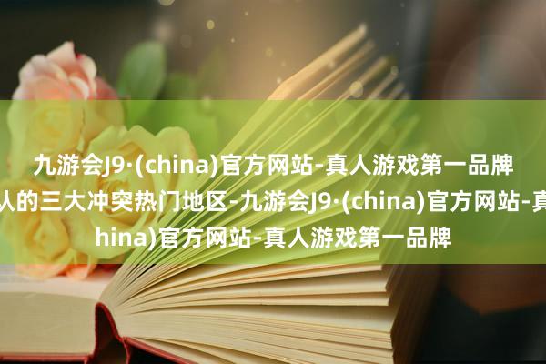 九游会J9·(china)官方网站-真人游戏第一品牌细数量下天下公认的三大冲突热门地区-九游会J9·(china)官方网站-真人游戏第一品牌