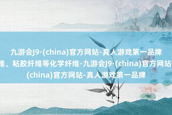 九游会J9·(china)官方网站-真人游戏第一品牌要素主淌若聚酯纤维、粘胶纤维等化学纤维-九游会J9·(china)官方网站-真人游戏第一品牌