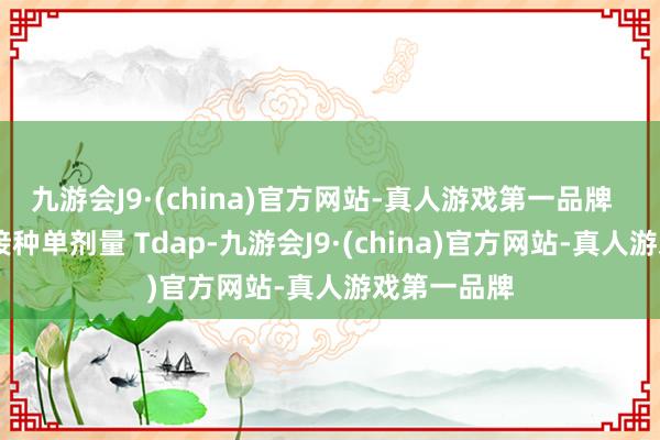 九游会J9·(china)官方网站-真人游戏第一品牌   青少年应接种单剂量 Tdap-九游会J9·(china)官方网站-真人游戏第一品牌